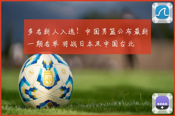 多名新人入选！中国男篮公布最新一期名单 将战日本及中国台北