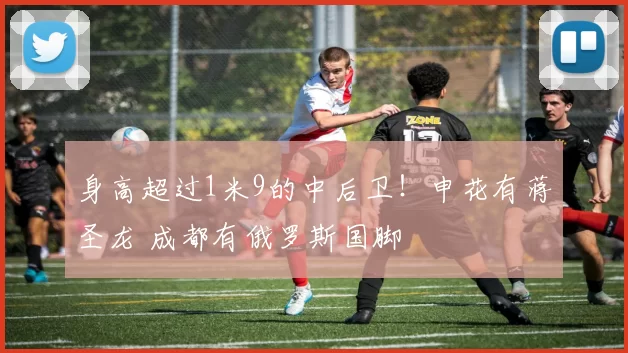 身高超过1米9的中后卫！申花有蒋圣龙 成都有俄罗斯国脚